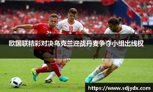 欧国联精彩对决乌克兰迎战丹麦争夺小组出线权