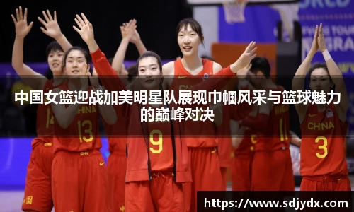 中国女篮迎战加美明星队展现巾帼风采与篮球魅力的巅峰对决